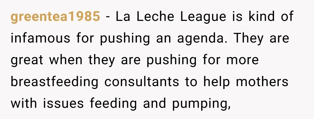 greentea1985 − La Leche League is kind of infamous for pushing an agenda. They are great when they are pushing for more breastfeeding consultants to help mothers with issues feeding...