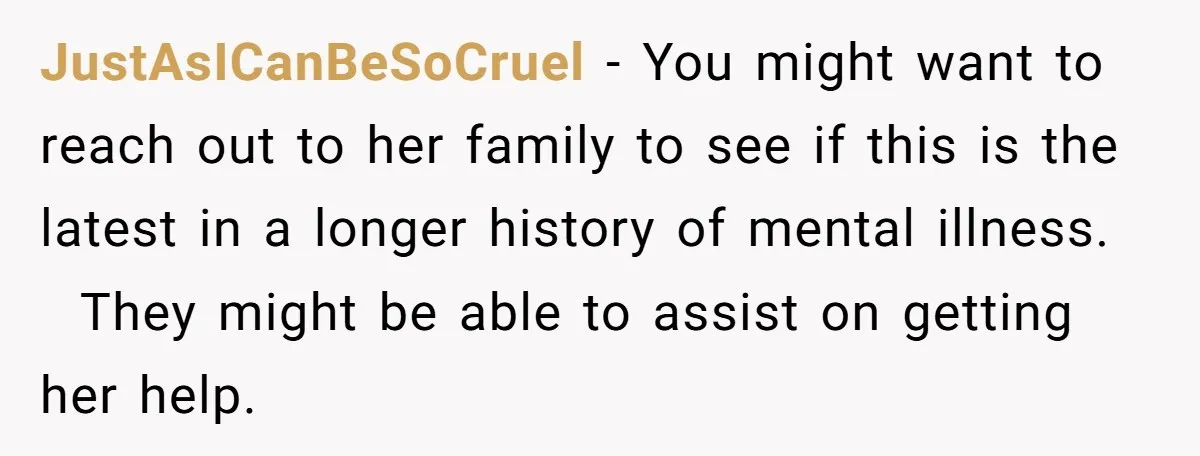 JustAsICanBeSoCruel − You might want to reach out to her family to see if this is the latest in a longer history of mental illness. They might be able to...