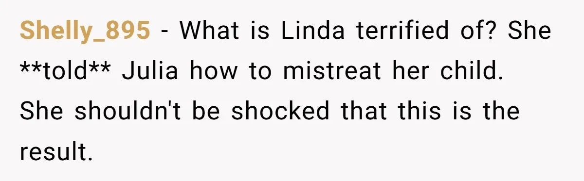 Shelly_895 − What is Linda terrified of? She **told** Julia how to mistreat her child. She shouldn't be shocked that this is the result.