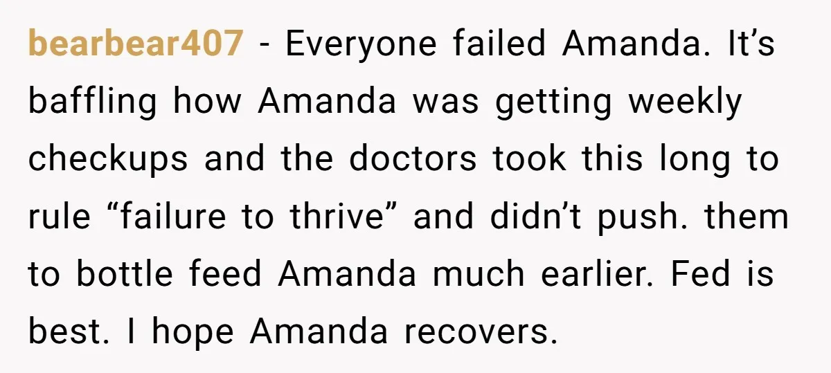 bearbear407 − Everyone failed Amanda. It’s baffling how Amanda was getting weekly checkups and the doctors took this long to rule “failure to thrive” and didn’t push. them to bottle...