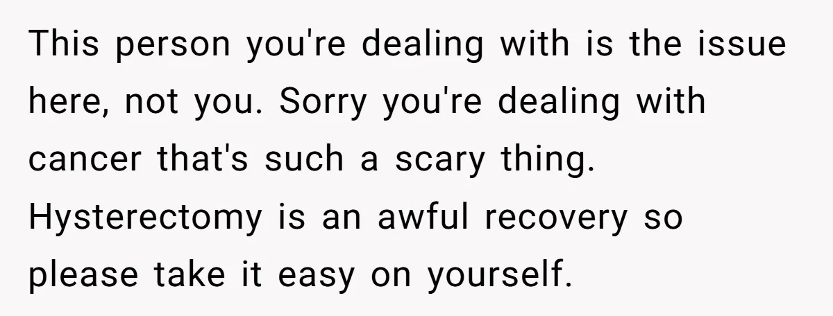 This person you're dealing with is the issue here, not you. Sorry you're dealing with cancer that's such a scary thing. Hysterectomy is an awful recovery so please take it...
