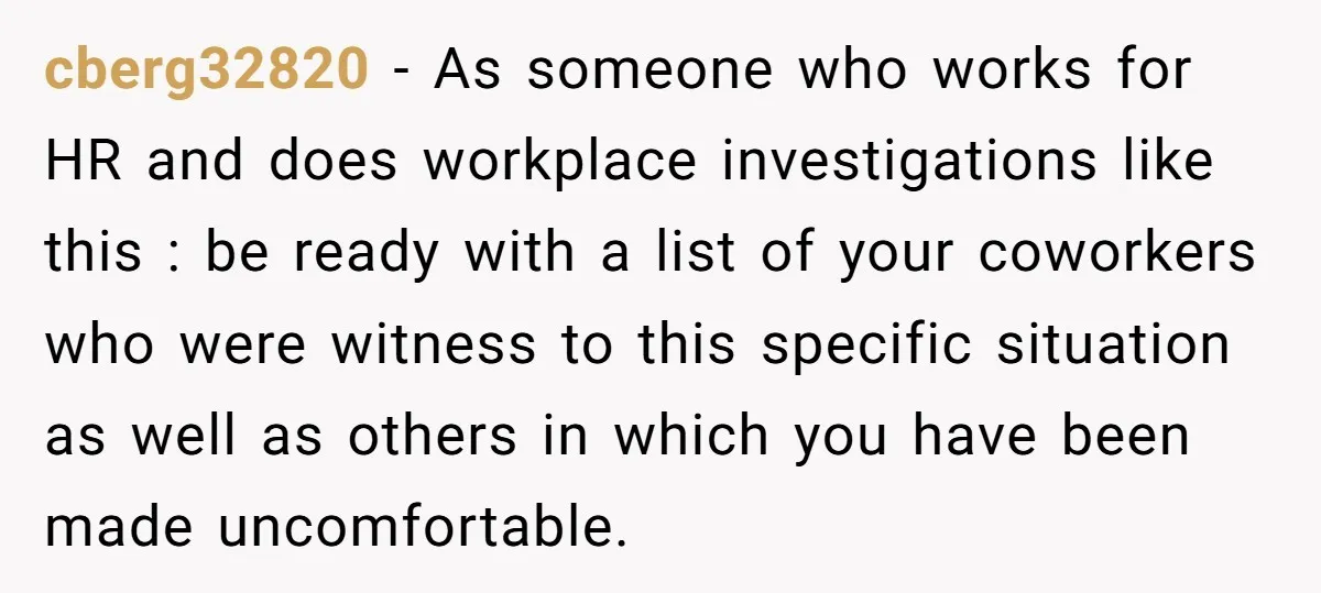 cberg32820 − As someone who works for HR and does workplace investigations like this : be ready with a list of your coworkers who were witness to this specific situation...