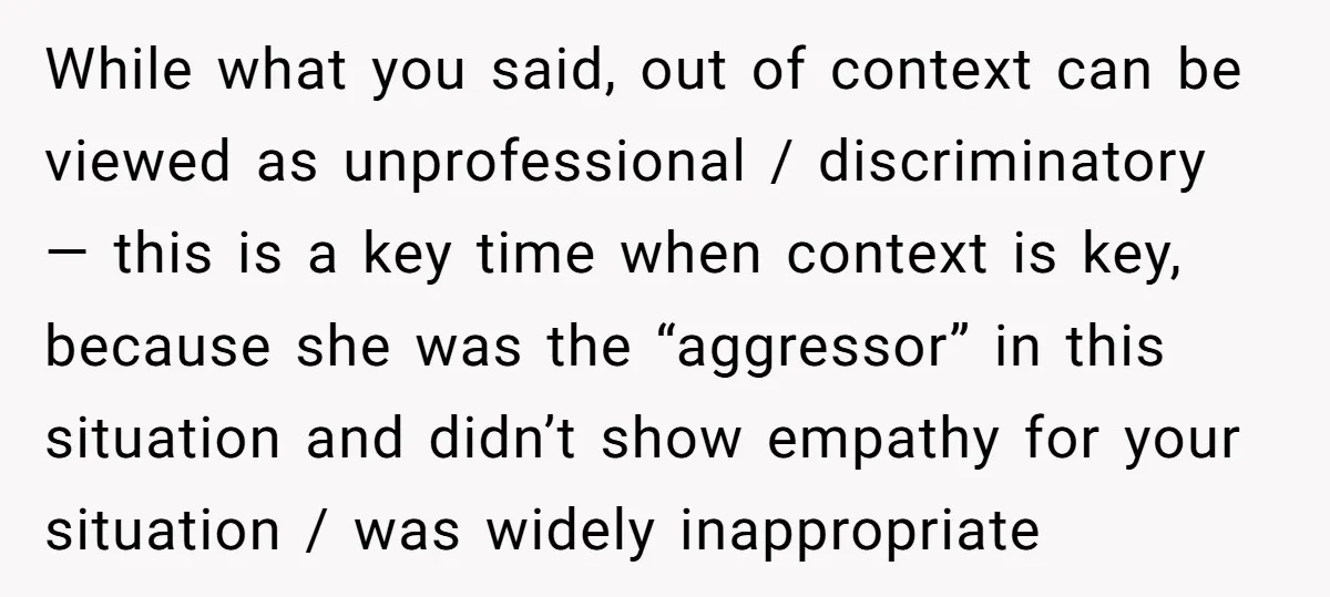 While what you said, out of context can be viewed as unprofessional / discriminatory — this is a key time when context is key, because she was the “aggressor” in...