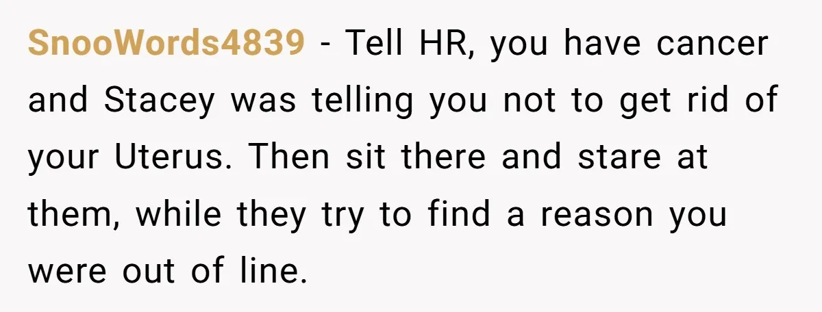 SnooWords4839 − Tell HR, you have cancer and Stacey was telling you not to get rid of your Uterus. Then sit there and stare at them, while they try to...