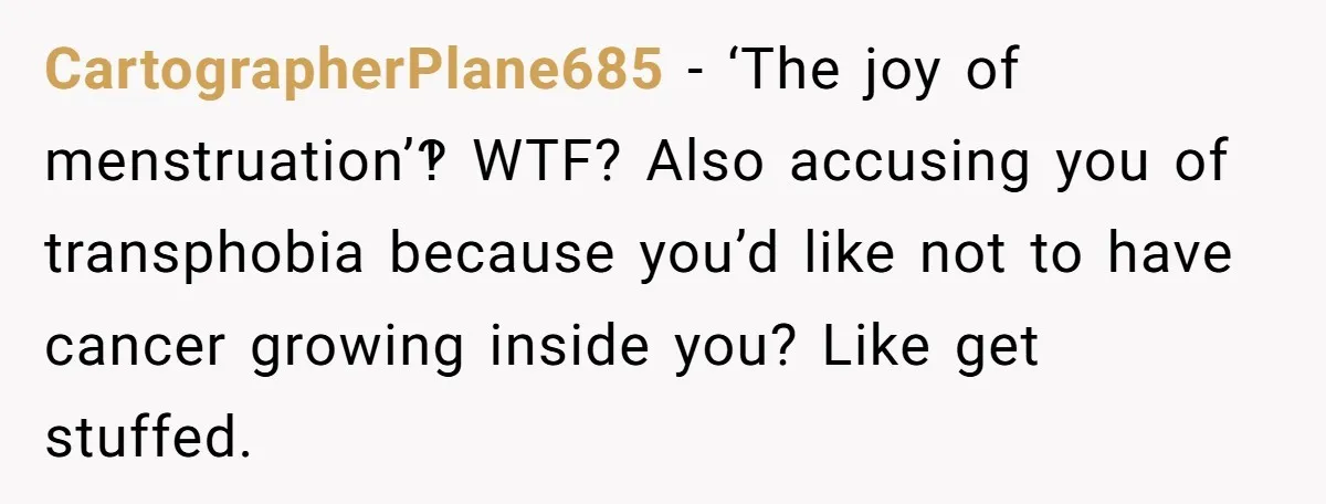 CartographerPlane685 − ‘The joy of menstruation’‽ WTF? Also accusing you of transphobia because you’d like not to have cancer growing inside you? Like get stuffed.