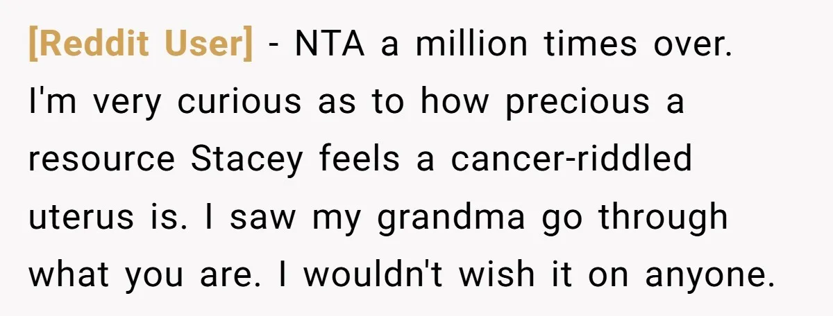 [Reddit User] − NTA a million times over. I'm very curious as to how precious a resource Stacey feels a cancer-riddled uterus is. I saw my grandma go through what...