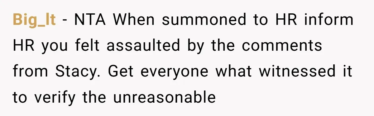 Big_lt − NTA When summoned to HR inform HR you felt assaulted by the comments from Stacy. Get everyone what witnessed it to verify the unreasonable