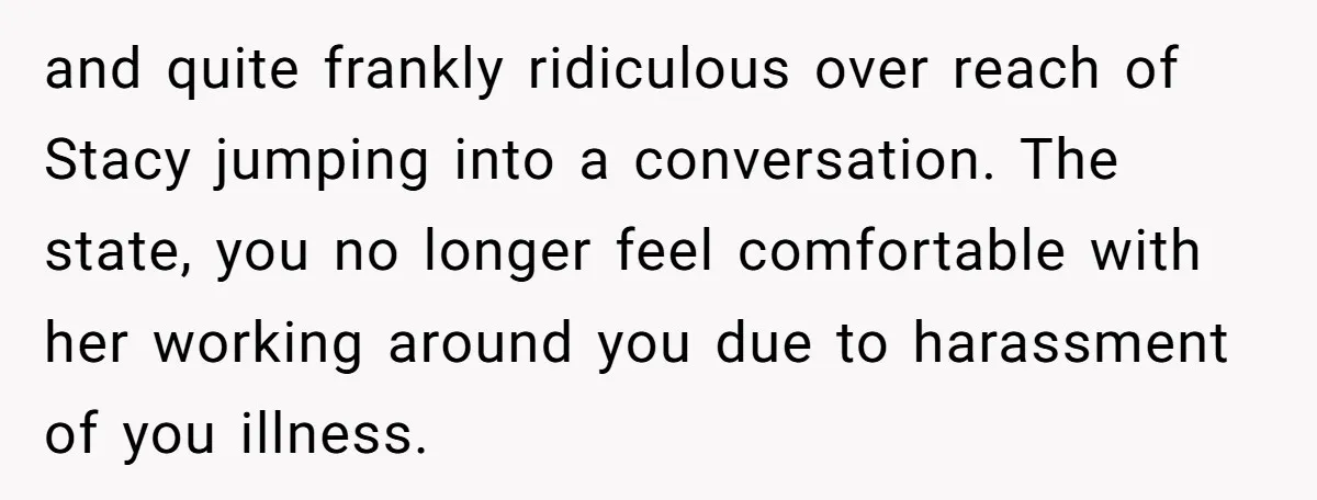 and quite frankly ridiculous over reach of Stacy jumping into a conversation. The state, you no longer feel comfortable with her working around you due to harassment of you illness.