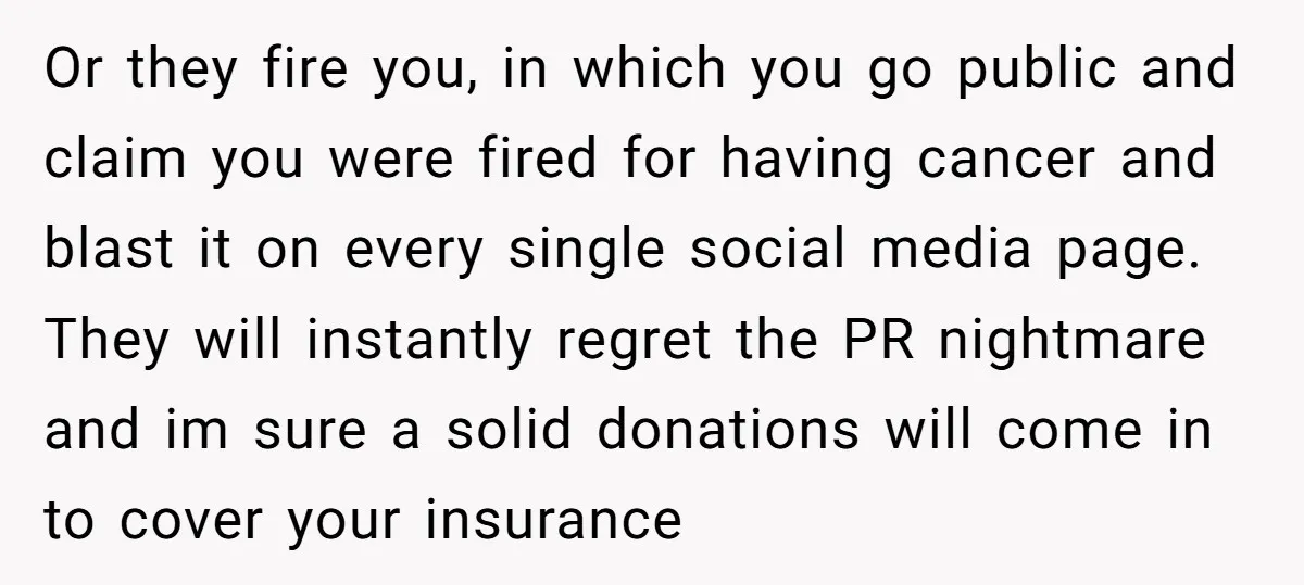 Or they fire you, in which you go public and claim you were fired for having cancer and blast it on every single social media page. They will instantly regret...