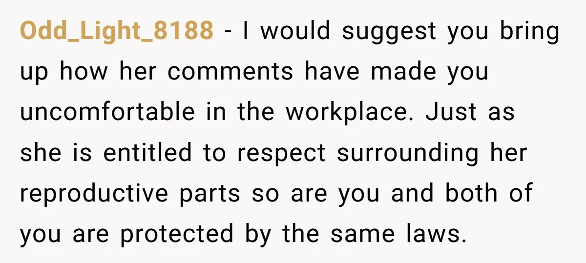 Odd_Light_8188 − I would suggest you bring up how her comments have made you uncomfortable in the workplace. Just as she is entitled to respect surrounding her reproductive parts so...