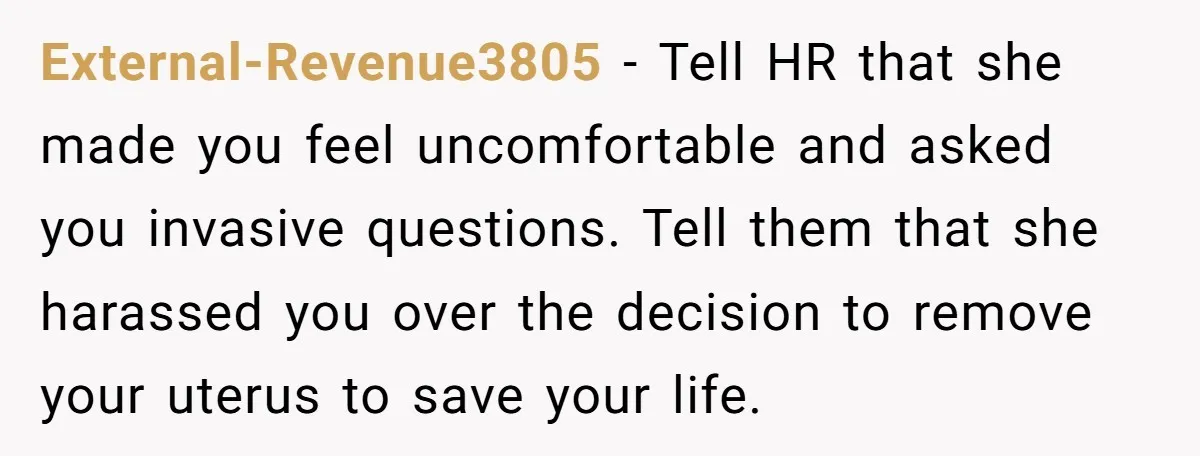 External-Revenue3805 − Tell HR that she made you feel uncomfortable and asked you invasive questions. Tell them that she harassed you over the decision to remove your uterus to save...