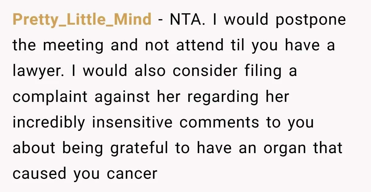 Pretty_Little_Mind − NTA. I would postpone the meeting and not attend til you have a lawyer. I would also consider filing a complaint against her regarding her incredibly insensitive comments...