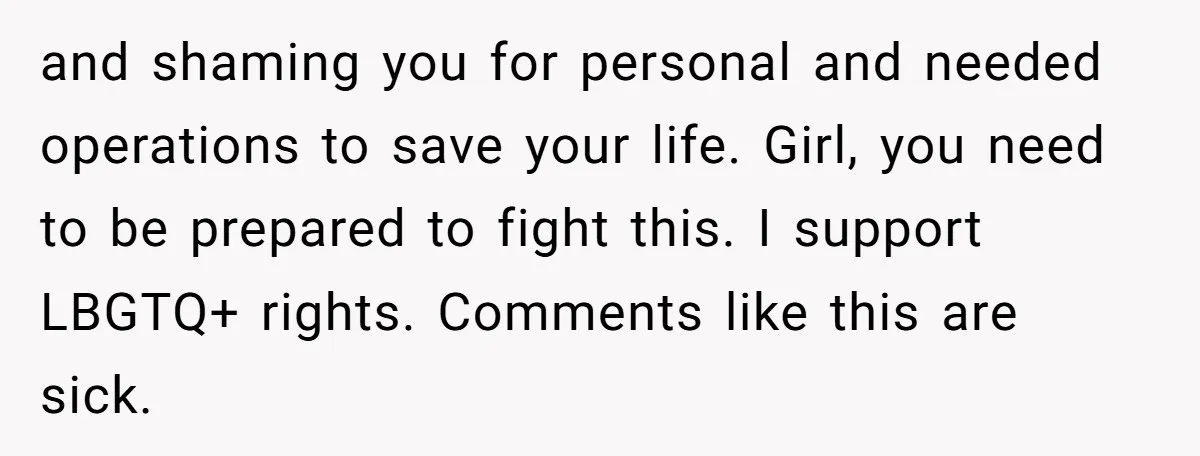 and shaming you for personal and needed operations to save your life. Girl, you need to be prepared to fight this. I support LBGTQ+ rights. Comments like this are sick.