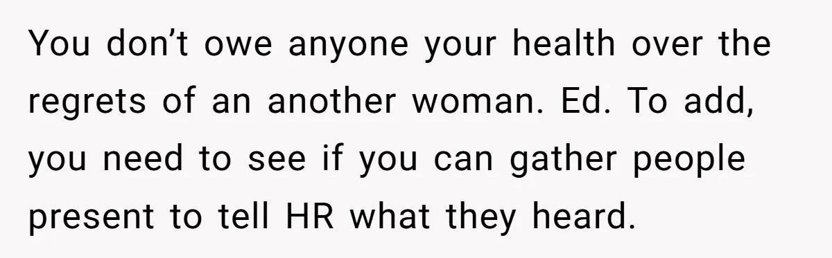 You don’t owe anyone your health over the regrets of an another woman. Ed. To add, you need to see if you can gather people present to tell HR what...
