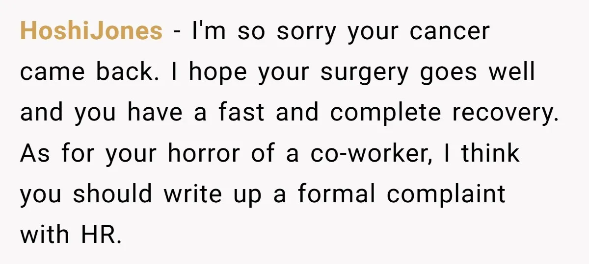 HoshiJones − I'm so sorry your cancer came back. I hope your surgery goes well and you have a fast and complete recovery. As for your horror of a co-worker,...