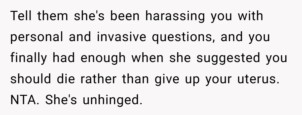 Tell them she's been harassing you with personal and invasive questions, and you finally had enough when she suggested you should die rather than give up your uterus. NTA. She's...