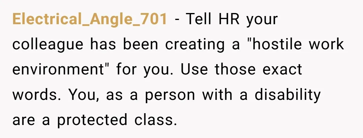 Electrical_Angle_701 − Tell HR your colleague has been creating a "hostile work environment" for you. Use those exact words. You, as a person with a disability are a protected class.