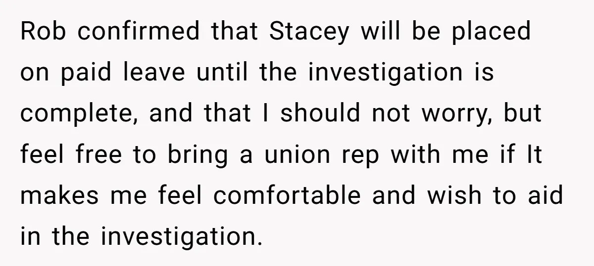 Rob confirmed that Stacey will be placed on paid leave until the investigation is complete, and that I should not worry, but feel free to bring a union rep with...