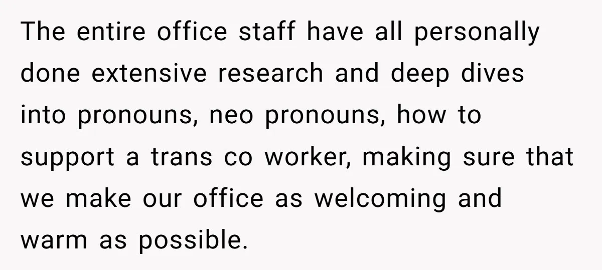 The entire office staff have all personally done extensive research and deep dives into pronouns, neo pronouns, how to support a trans co worker, making sure that we make our...
