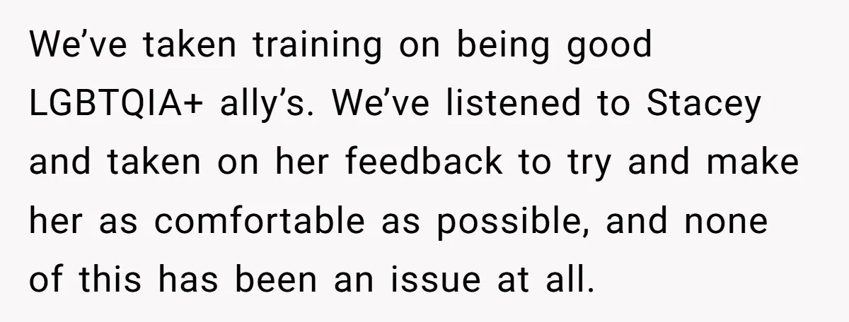 We’ve taken training on being good LGBTQIA+ ally’s. We’ve listened to Stacey and taken on her feedback to try and make her as comfortable as possible, and none of this...