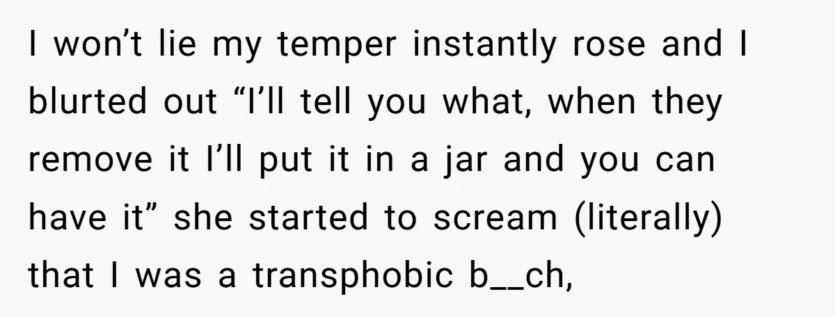 I won’t lie my temper instantly rose and I blurted out “I’ll tell you what, when they remove it I’ll put it in a jar and you can have it”...