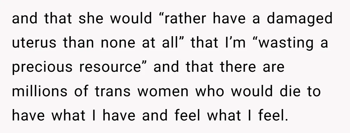 and that she would “rather have a damaged uterus than none at all” that I’m “wasting a precious resource” and that there are millions of trans women who would die...