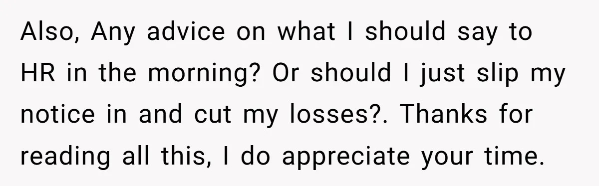 Also, Any advice on what I should say to HR in the morning? Or should I just slip my notice in and cut my losses?. Thanks for reading all this,...