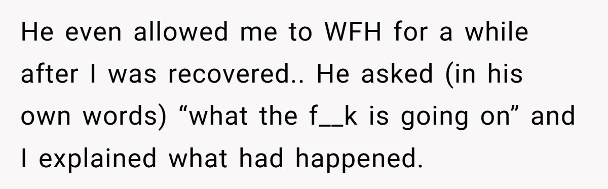 He even allowed me to WFH for a while after I was recovered.. He asked (in his own words) “what the f__k is going on” and I explained what had...
