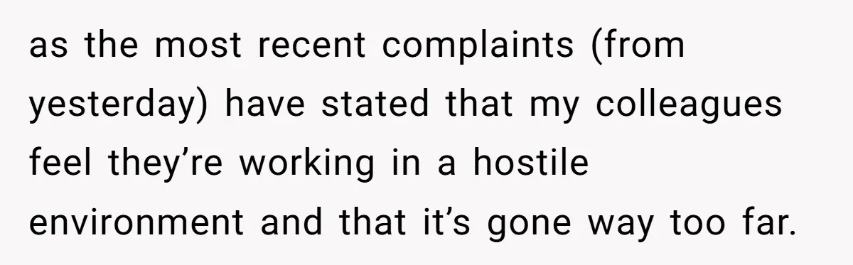 as the most recent complaints (from yesterday) have stated that my colleagues feel they’re working in a hostile environment and that it’s gone way too far.