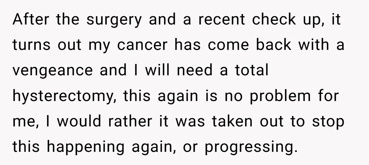 After the surgery and a recent check up, it turns out my cancer has come back with a vengeance and I will need a total hysterectomy, this again is no...