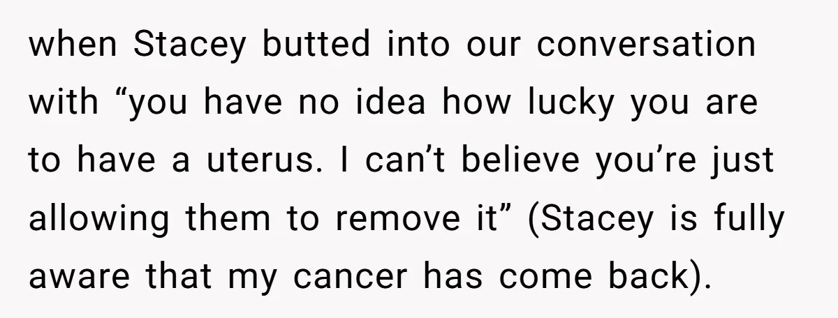 when Stacey butted into our conversation with “you have no idea how lucky you are to have a uterus. I can’t believe you’re just allowing them to remove it” (Stacey...