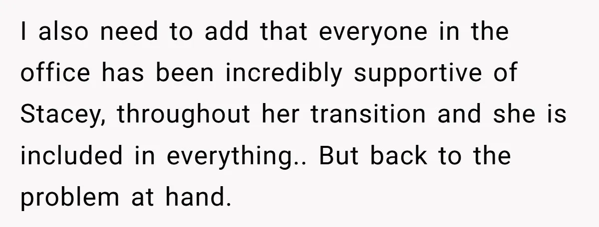 I also need to add that everyone in the office has been incredibly supportive of Stacey, throughout her transition and she is included in everything.. But back to the problem...