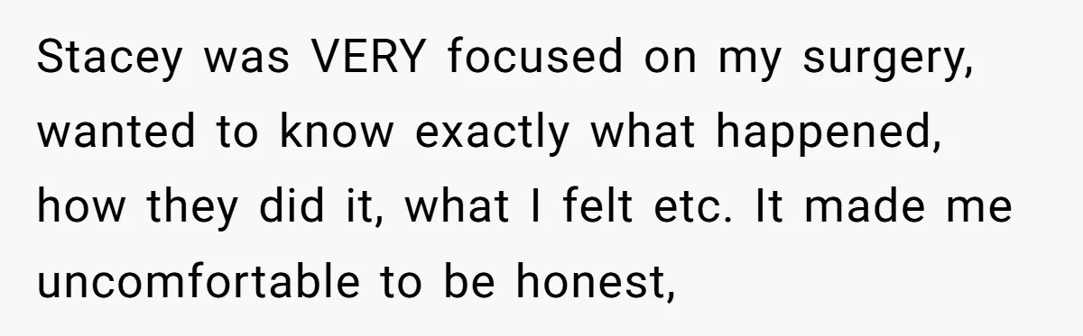 Stacey was VERY focused on my surgery, wanted to know exactly what happened, how they did it, what I felt etc. It made me uncomfortable to be honest,