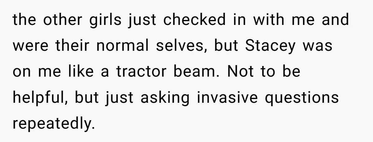 the other girls just checked in with me and were their normal selves, but Stacey was on me like a tractor beam. Not to be helpful, but just asking invasive...