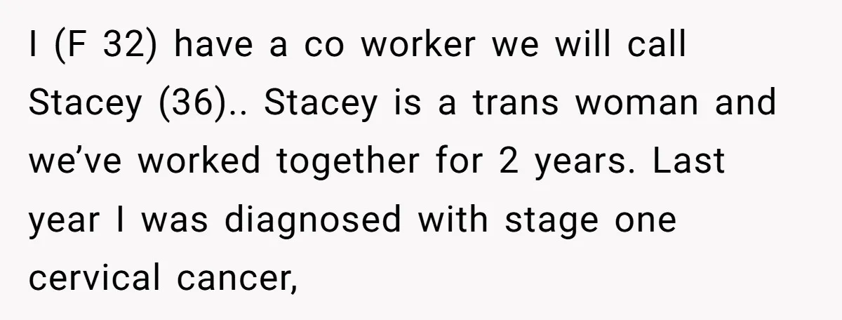 I (F 32) have a co worker we will call Stacey (36).. Stacey is a trans woman and we’ve worked together for 2 years. Last year I was diagnosed with...