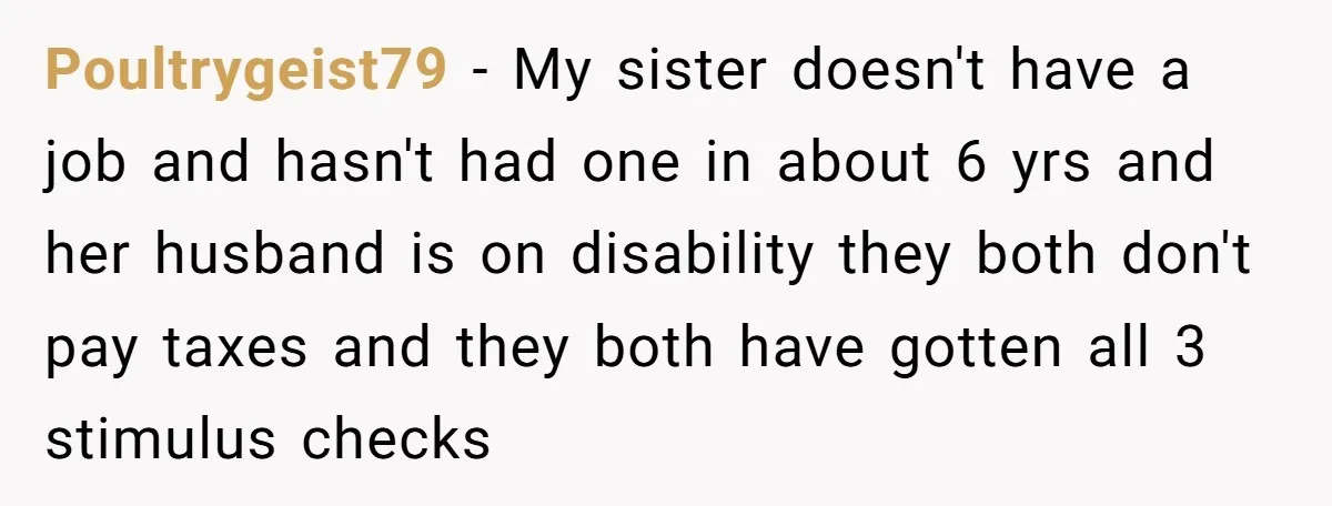Poultrygeist79 − My sister doesn't have a job and hasn't had one in about 6 yrs and her husband is on disability they both don't pay taxes and they both...