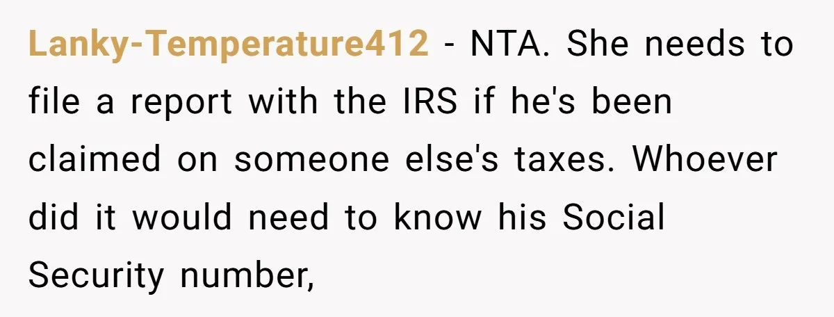 Lanky-Temperature412 − NTA. She needs to file a report with the IRS if he's been claimed on someone else's taxes. Whoever did it would need to know his Social Security...