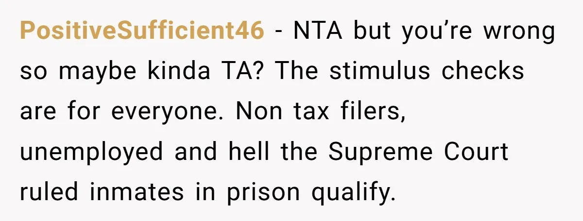 PositiveSufficient46 − NTA but you’re wrong so maybe kinda TA? The stimulus checks are for everyone. Non tax filers, unemployed and hell the Supreme Court ruled inmates in prison qualify.