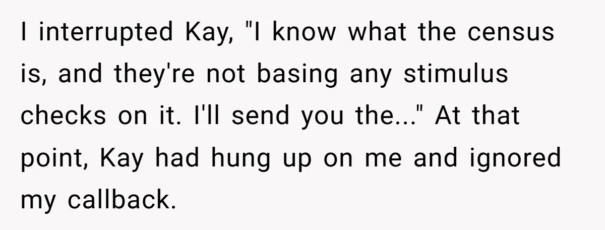 I interrupted Kay, "I know what the census is, and they're not basing any stimulus checks on it. I'll send you the..." At that point, Kay had hung up on...
