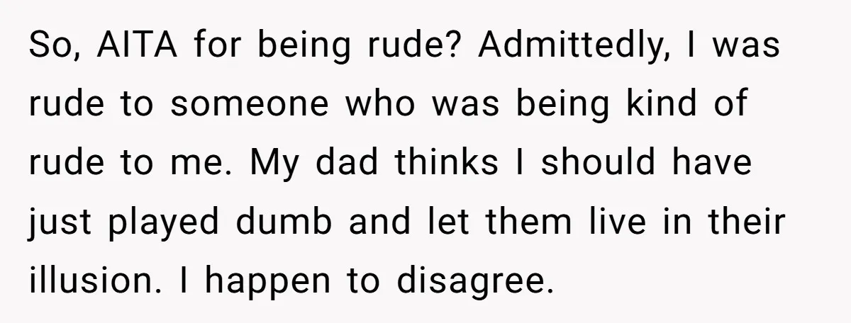 So, AITA for being rude? Admittedly, I was rude to someone who was being kind of rude to me. My dad thinks I should have just played dumb and let...