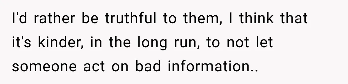 I'd rather be truthful to them, I think that it's kinder, in the long run, to not let someone act on bad information..