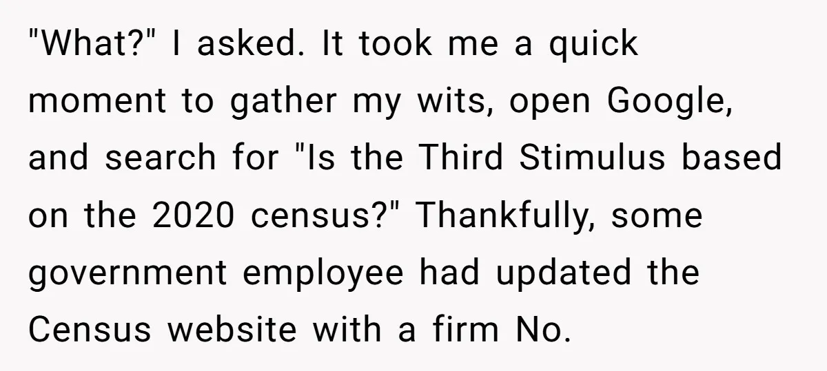 "What?" I asked. It took me a quick moment to gather my wits, open Google, and search for "Is the Third Stimulus based on the 2020 census?" Thankfully, some government...