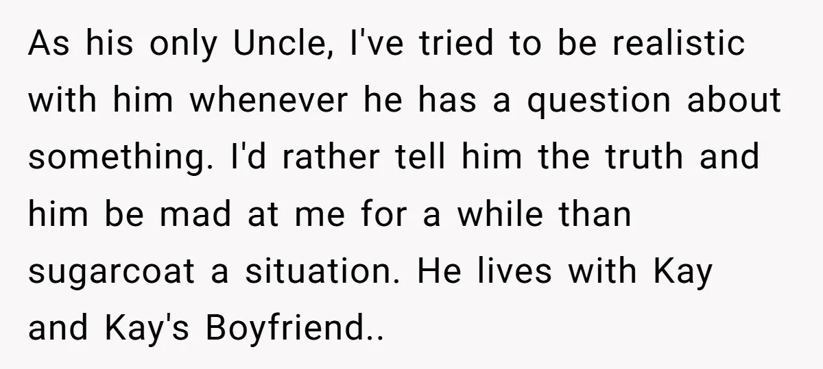 As his only Uncle, I've tried to be realistic with him whenever he has a question about something. I'd rather tell him the truth and him be mad at me...