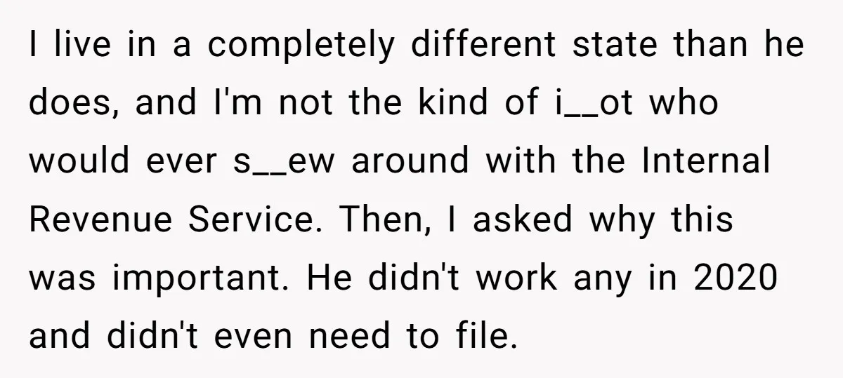 I live in a completely different state than he does, and I'm not the kind of i__ot who would ever s__ew around with the Internal Revenue Service. Then, I asked...