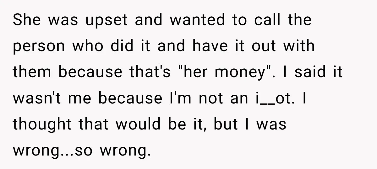 She was upset and wanted to call the person who did it and have it out with them because that's "her money". I said it wasn't me because I'm not...
