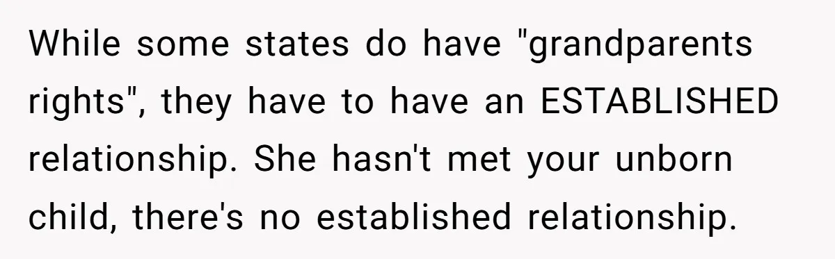While some states do have "grandparents rights", they have to have an ESTABLISHED relationship. She hasn't met your unborn child, there's no established relationship.