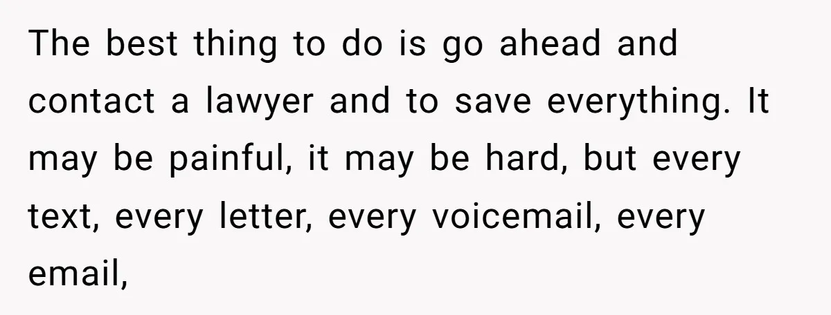 The best thing to do is go ahead and contact a lawyer and to save everything. It may be painful, it may be hard, but every text, every letter, every...