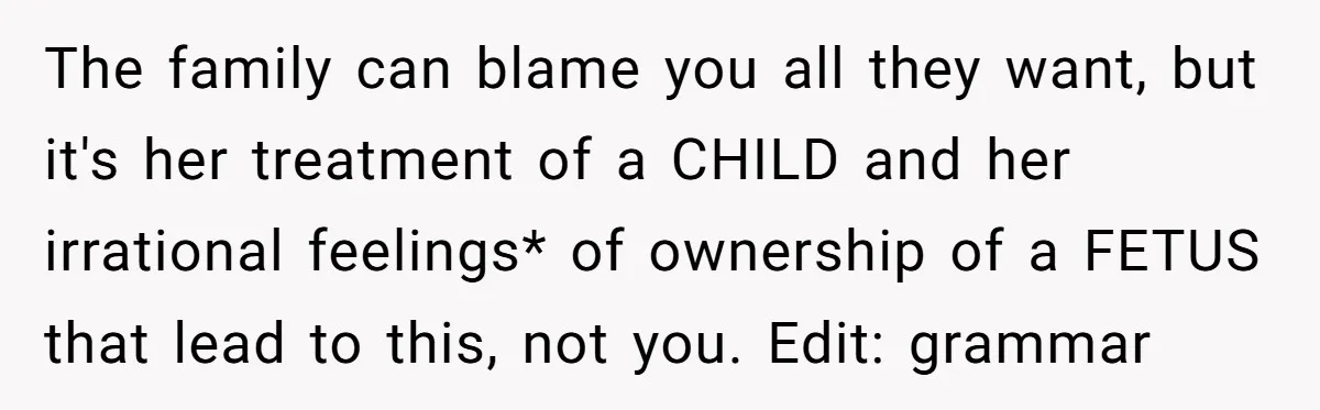 The family can blame you all they want, but it's her treatment of a CHILD and her irrational feelings* of ownership of a FETUS that lead to this, not you....