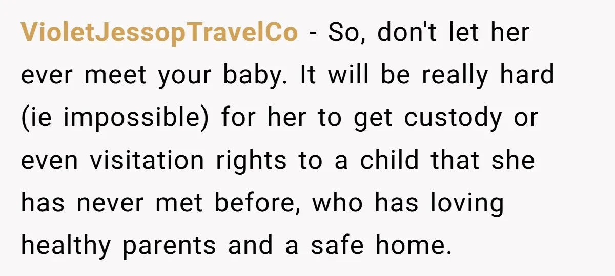 VioletJessopTravelCo − So, don't let her ever meet your baby. It will be really hard (ie impossible) for her to get custody or even visitation rights to a child that...
