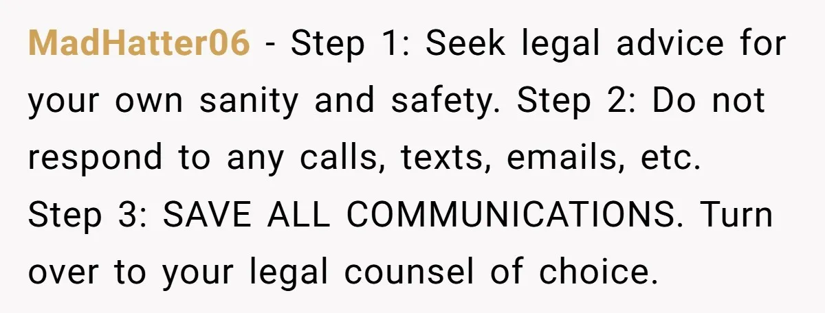 MadHatter06 − Step 1: Seek legal advice for your own sanity and safety. Step 2: Do not respond to any calls, texts, emails, etc. Step 3: SAVE ALL COMMUNICATIONS. Turn...